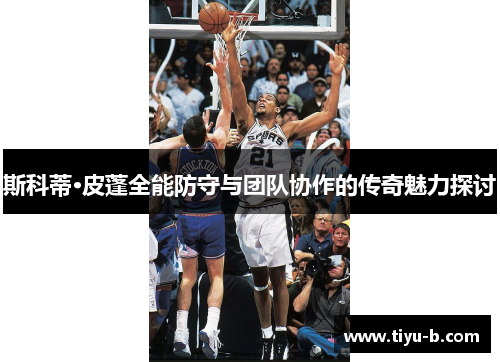 斯科蒂·皮蓬全能防守与团队协作的传奇魅力探讨