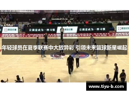 年轻球员在夏季联赛中大放异彩 引领未来篮球新星崛起
