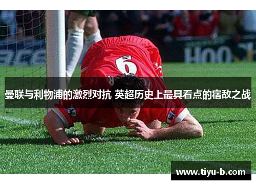 曼联与利物浦的激烈对抗 英超历史上最具看点的宿敌之战