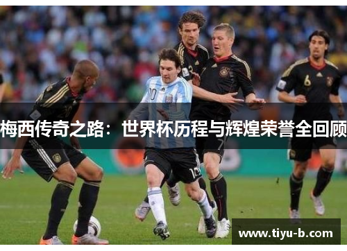 梅西传奇之路：世界杯历程与辉煌荣誉全回顾