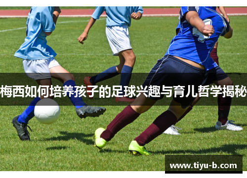 梅西如何培养孩子的足球兴趣与育儿哲学揭秘