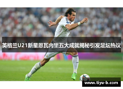 英格兰U21新星恩瓦内里五大成就揭秘引发足坛热议