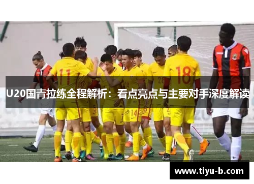 U20国青拉练全程解析：看点亮点与主要对手深度解读