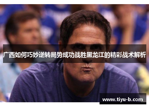 广西如何巧妙逆转局势成功战胜黑龙江的精彩战术解析