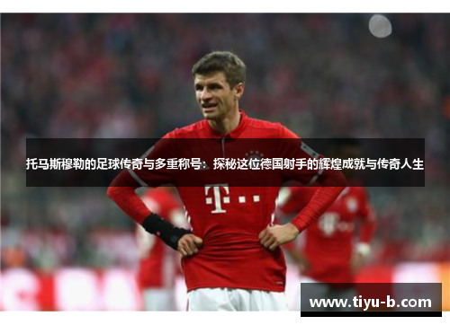 托马斯穆勒的足球传奇与多重称号：探秘这位德国射手的辉煌成就与传奇人生