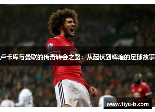 卢卡库与曼联的传奇转会之路:从起伏到辉煌的足球故事 卢卡库与曼联的传奇转会之路:从起伏到辉煌的足球故事