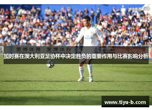 加时赛在澳大利亚足协杯中决定胜负的重要作用与比赛影响分析 加时赛在澳大利亚足协杯中决定胜负的重要作用与比赛影响分析