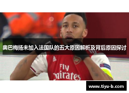 奥巴梅扬未加入法国队的五大原因解析及背后原因探讨 奥巴梅扬未加入法国队的五大原因解析及背后原因探讨